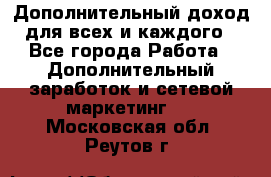 Дополнительный доход для всех и каждого - Все города Работа » Дополнительный заработок и сетевой маркетинг   . Московская обл.,Реутов г.